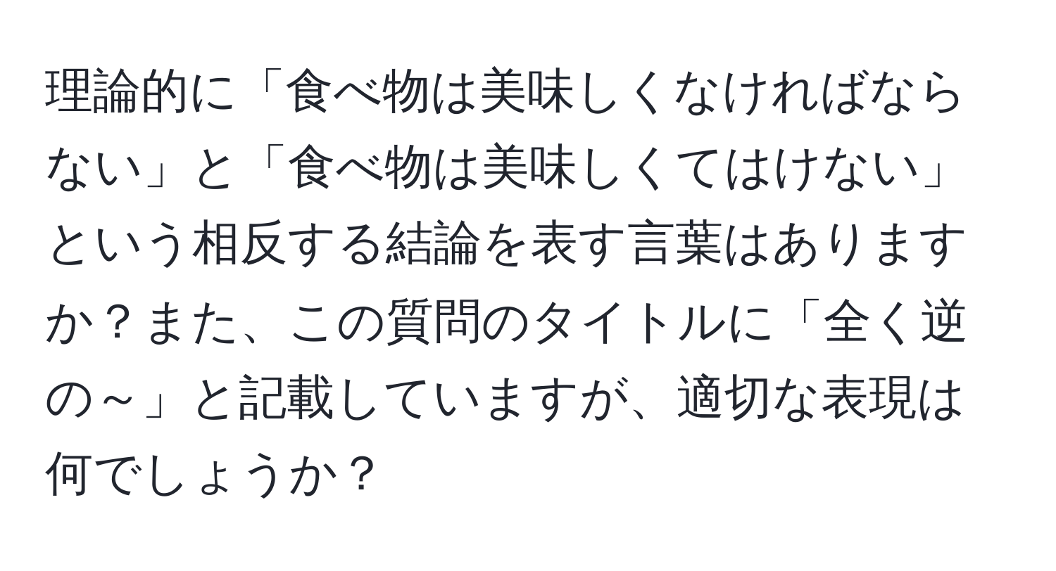 理論的に「食べ物は美味しくなければならない」と「食べ物は美味しくてはけない」という相反する結論を表す言葉はありますか？また、この質問のタイトルに「全く逆の～」と記載していますが、適切な表現は何でしょうか？