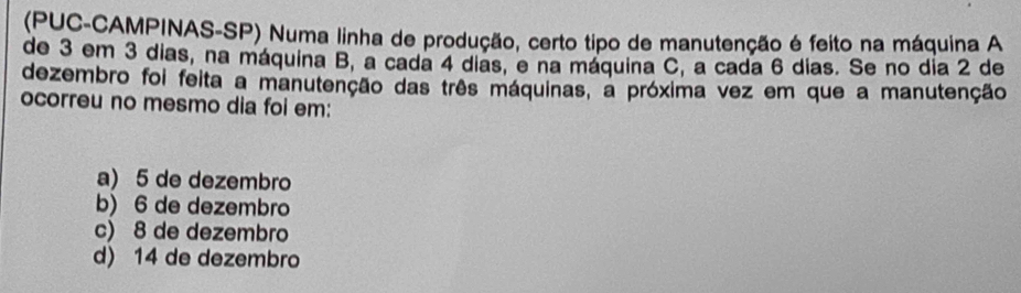 (PUC-CAMPINAS-SP) Numa linha de produção, certo tipo de manutenção é feito na máquina A
de 3 em 3 dias, na máquina B, a cada 4 dias, e na máquina C, a cada 6 dias. Se no dia 2 de
dezembro foi feita a manutenção das três máquinas, a próxima vez em que a manutenção
ocorreu no mesmo dia foi em:
a) 5 de dezembro
b) 6 de dezembro
c) 8 de dezembro
d) 14 de dezembro