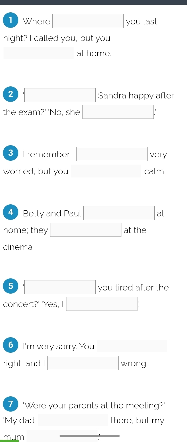 Where □ you last 
night? I called you, but you 
□ at home. 
2 ,□ Sandra happy after 
the exam?' 'No, she □ : 
3  I remember I □ very 
worried, but you □ calm. 
4 Betty and Paul □ at a 
home; they □ at the 
cinema 
5 □ you tired after the 
concert?' 'Yes, I □ : 
6 I'm very sorry. You □ 
right, and I □ wrong. 
7) 'Were your parents at the meeting?' 
'My dad □ there, but my 
mum □ :_ 