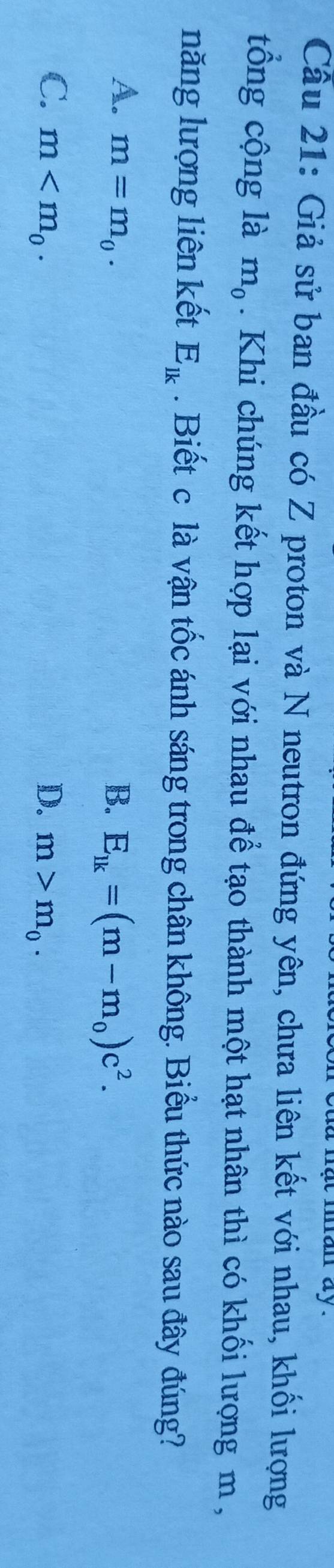 at man ay .
Cầu 21: Giả sử ban đầu có Z proton và N neutron đứng yên, chưa liên kết với nhau, khối lượng
tổng cộng là m_0. Khi chúng kết hợp lại với nhau để tạo thành một hạt nhân thì có khối lượng m,
năng lượng liên kết E_lk. Biết c là vận tốc ánh sáng trong chân không. Biểu thức nào sau đây đúng?
A. m=m_0. B. E_lk=(m-m_0)c^2.
C. m . D. m>m_0.