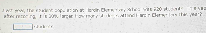 Last year, the student population at Hardin Elementary School was 920 students. This yea 
after rezoning, it is 30% larger. How many students attend Hardin Elementary this year? 
□ (^^circ  students