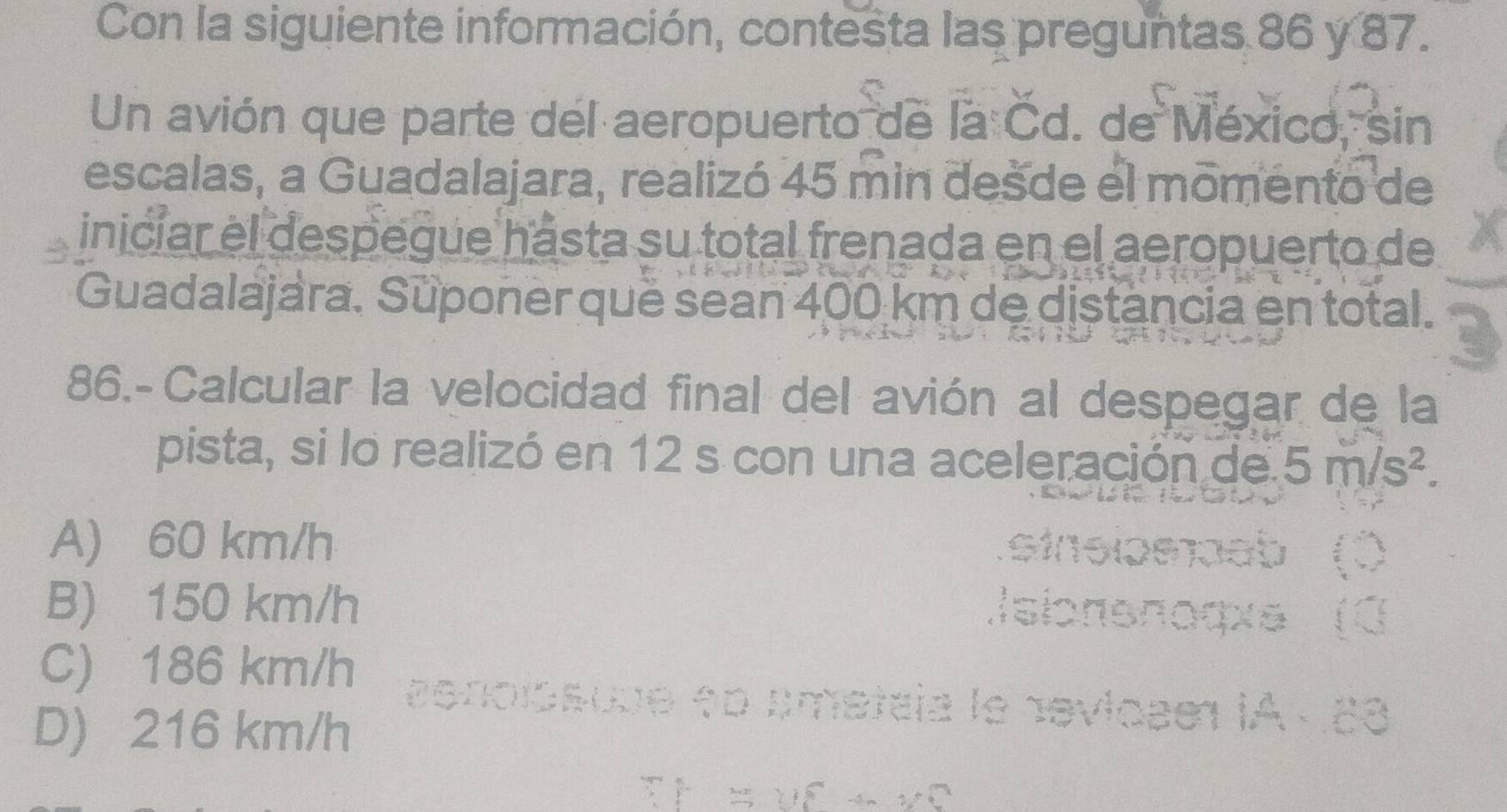 Con la siguiente información, contesta las preguntas 86 y 87.
Un avión que parte del aeropuerto de la Cd. de México, sin
escalas, a Guadalajara, realizó 45 min desde el momento de
inicíar el despegue hásta su total frenada en el aeropuerto de
Guadalajara. Suponer quë sean 400 km de distancia en total.
86.-Calcular la velocidad final del avión al despegar de la
pista, si lo realizó en 12 s con una aceleración de 5m/s^2.
A) 60 km/h
B) 150 km/h
C) 186 km/h
D) 216 km/h