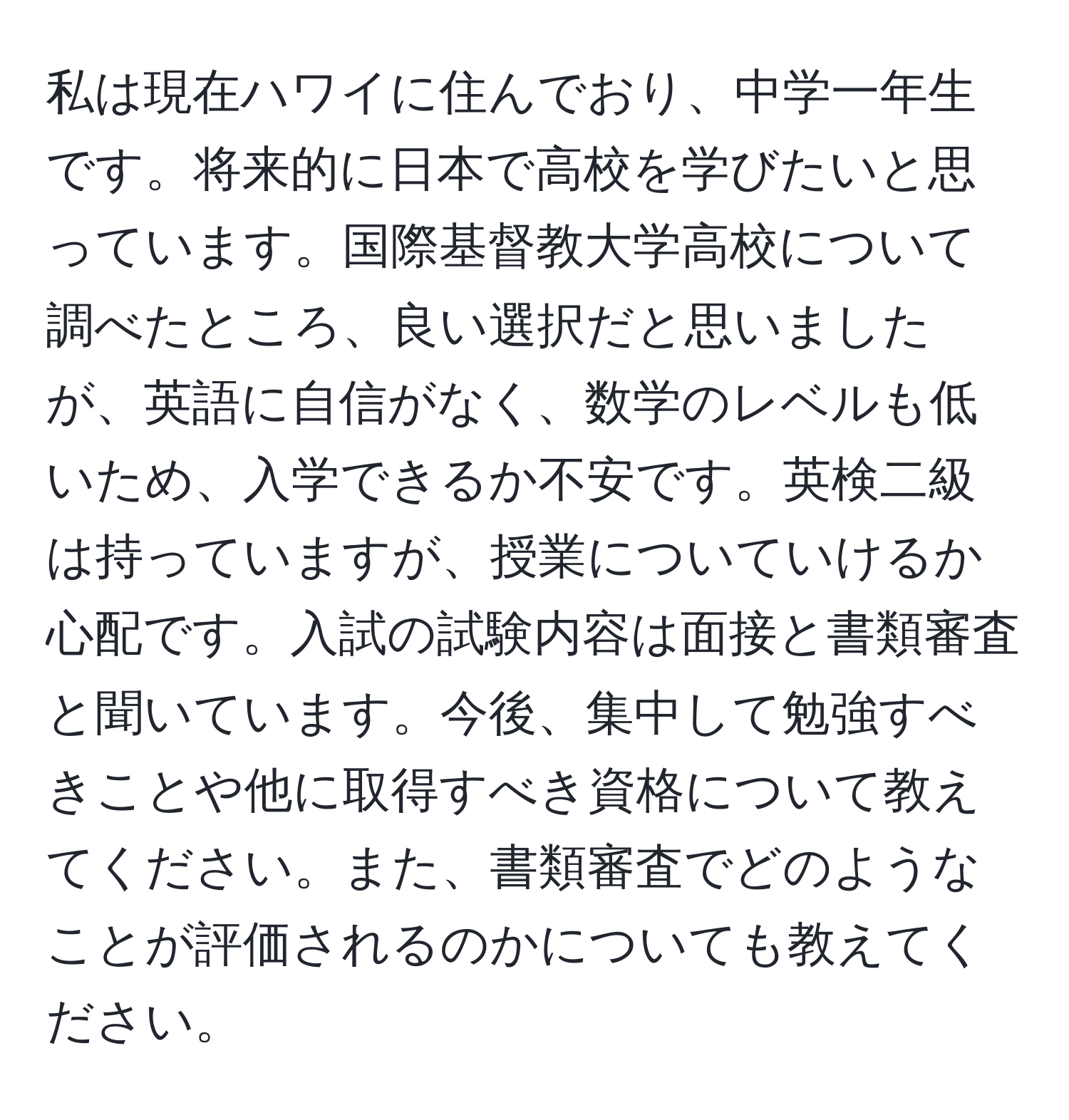 私は現在ハワイに住んでおり、中学一年生です。将来的に日本で高校を学びたいと思っています。国際基督教大学高校について調べたところ、良い選択だと思いましたが、英語に自信がなく、数学のレベルも低いため、入学できるか不安です。英検二級は持っていますが、授業についていけるか心配です。入試の試験内容は面接と書類審査と聞いています。今後、集中して勉強すべきことや他に取得すべき資格について教えてください。また、書類審査でどのようなことが評価されるのかについても教えてください。