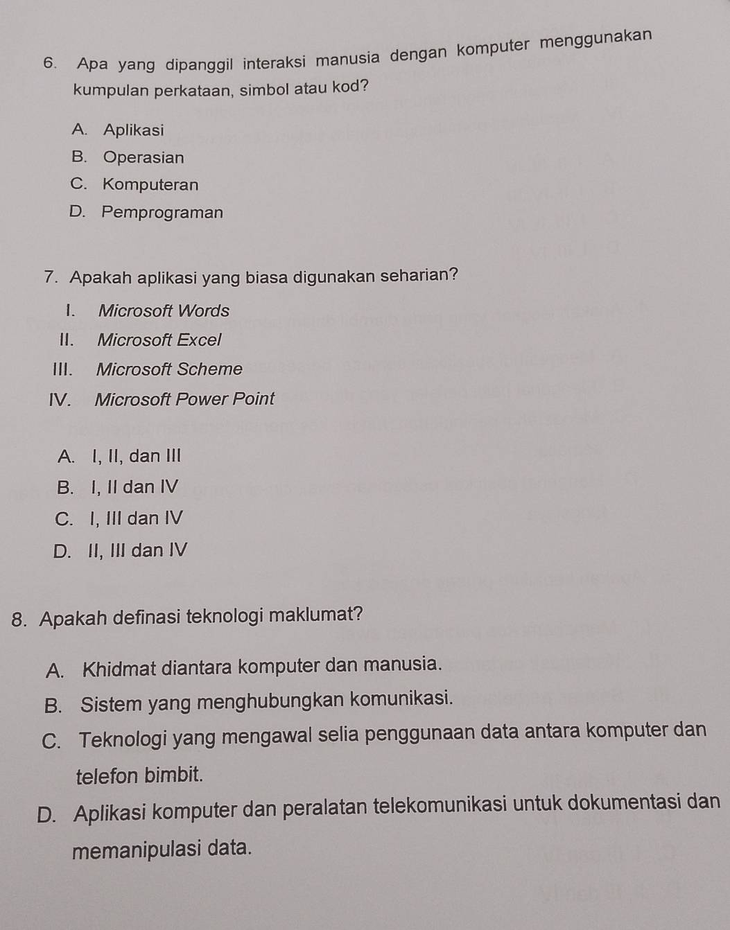 Apa yang dipanggil interaksi manusia dengan komputer menggunakan
kumpulan perkataan, simbol atau kod?
A. Aplikasi
B. Operasian
C. Komputeran
D. Pemprograman
7. Apakah aplikasi yang biasa digunakan seharian?
I. Microsoft Words
II. Microsoft Excel
III. Microsoft Scheme
IV. Microsoft Power Point
A. I, II, dan III
B. I, II dan IV
C. I, III dan IV
D. II, III dan IV
8. Apakah definasi teknologi maklumat?
A. Khidmat diantara komputer dan manusia.
B. Sistem yang menghubungkan komunikasi.
C. Teknologi yang mengawal selia penggunaan data antara komputer dan
telefon bimbit.
D. Aplikasi komputer dan peralatan telekomunikasi untuk dokumentasi dan
memanipulasi data.