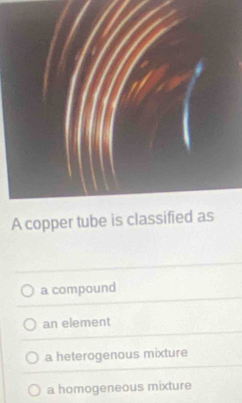 A copper tube is classified as
a compound
an element
a heterogenous mixture
a homogeneous mixture