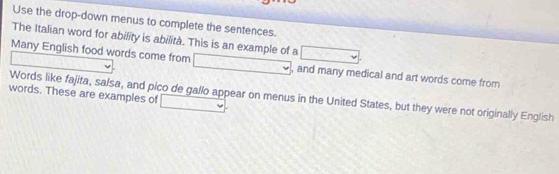 Use the drop-down menus to complete the sentences. 
The Italian word for ability is abilità. This is an example of a □ 
_  
Many English food words come from □ , and many medical and art words come from 
words. These are examples of _ v 
Words like fajita, salsa, and pico de gallo appear on menus in the United States, but they were not originally English