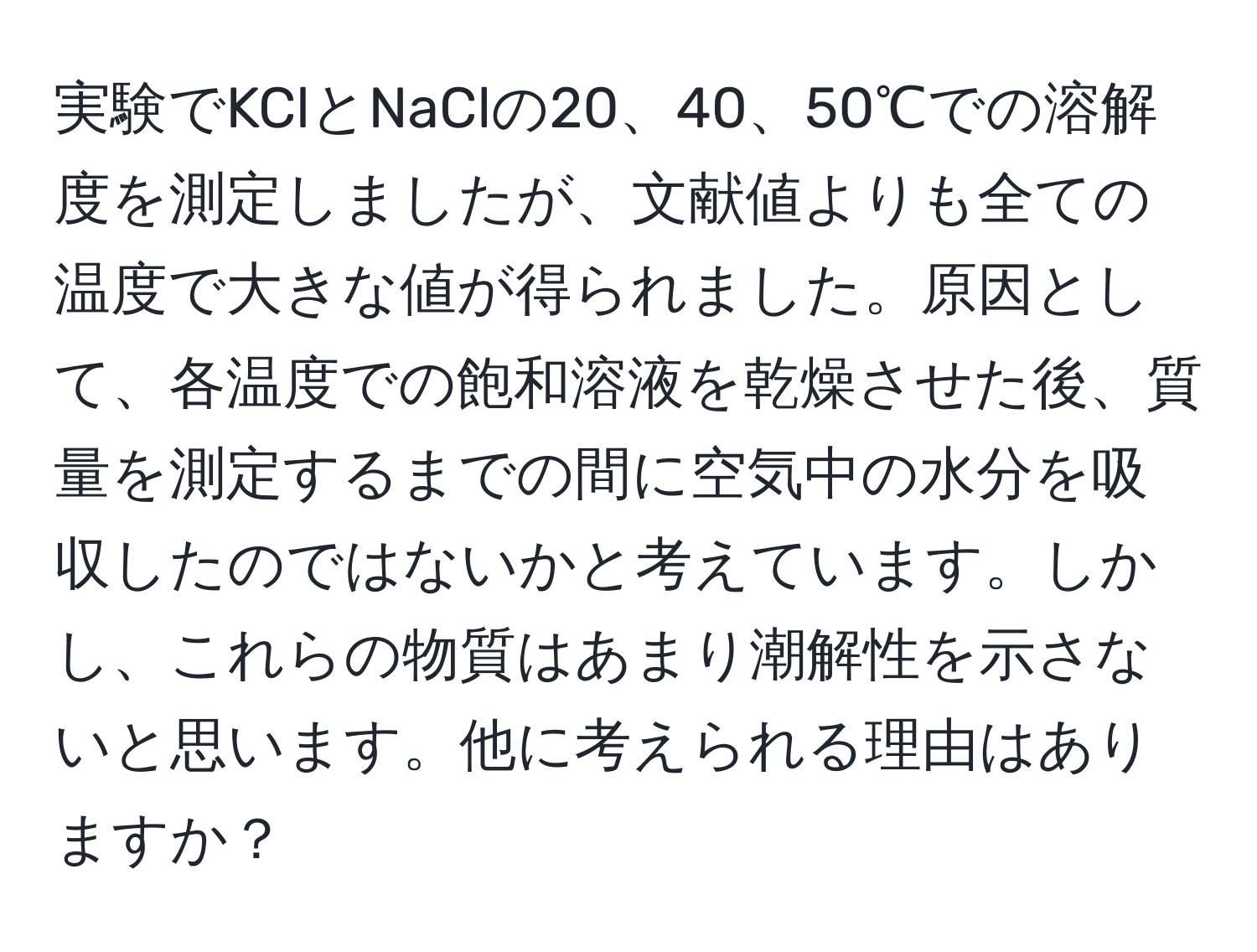 実験でKClとNaClの20、40、50℃での溶解度を測定しましたが、文献値よりも全ての温度で大きな値が得られました。原因として、各温度での飽和溶液を乾燥させた後、質量を測定するまでの間に空気中の水分を吸収したのではないかと考えています。しかし、これらの物質はあまり潮解性を示さないと思います。他に考えられる理由はありますか？