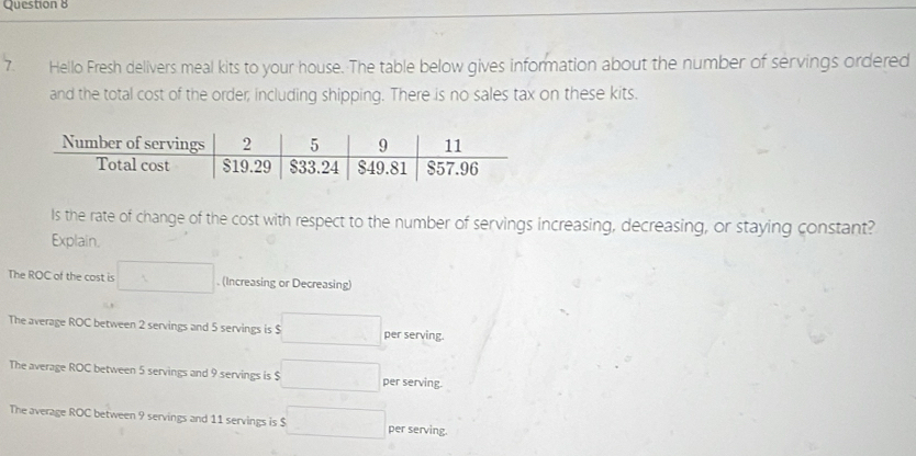 Hello Fresh delivers meal kits to your house. The table below gives information about the number of servings ordered
and the total cost of the order, including shipping. There is no sales tax on these kits.
Is the rate of change of the cost with respect to the number of servings increasing, decreasing, or staying constant?
Explain.
The ROC of the cost is □. (Increasing or Decreasing)
The average ROC between 2 servings and 5 servings is $ □^1 per serving.
The average ROC between 5 servings and 9 servings is $ □  per serving.
The average ROC between 9 servings and 11 servings is $ □ per serving.