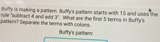 Buffy is making a pattern. Buffy's pattern starts with 15 and uses the 
rule "subtract 4 and add 3''. What are the first 5 terms in Buffy's 
pattern? Separate the terms with colons. 
Buffy's pattern: