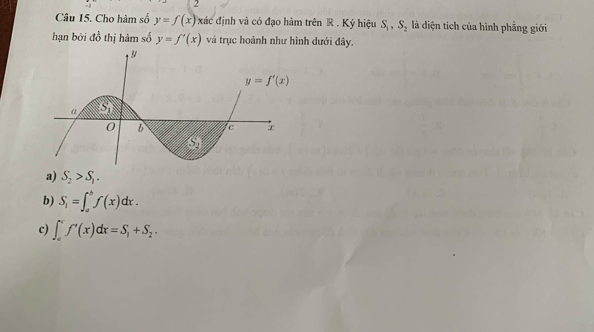 Cho hàm số y=f(x) xác định và có đạo hàm trên R . Ký hiệu S_1,S_2 là diện tích của hình phẳng giới
hạn bởi dhat o thị hàm số y=f'(x) và trục hoành như hình dưới đây.
a) S_2>S_1.
b) S_1=∈t _a^(bf(x)dx.
c) ∈t _a^cf'(x)dx=S_1)+S_2.