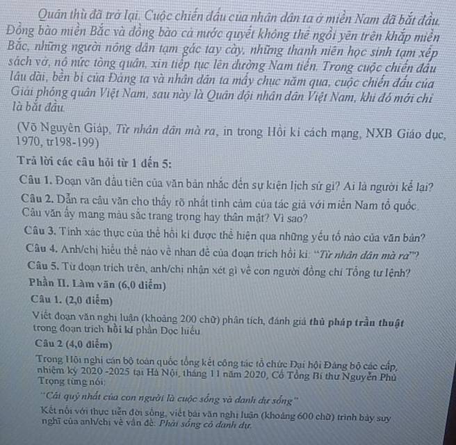 Quân thù đã trở lại. Cuộc chiến đấu của nhân dân ta ở miền Nam đã bắt đầu.
Đồng bào miền Bắc và đồng bào cả nước quyết không thể ngồi yên trên khắp miền
Bắc, những người nông dân tạm gác tay cày, những thanh niên học sinh tạm xếp
sách vớ, nô nức tòng quân, xin tiếp tục lên đường Nam tiến. Trong cuộc chiến đấu
lâu dài, bền bị của Đảng ta và nhân dân ta mấy chục năm qua, cuộc chiến đấu của
Giải phóng quân Việt Nam, sau này là Quân đội nhân dân Việt Nam, khi đó mới chỉ
là bắt đầu
(Võ Nguyên Giáp, Từ nhân dân mà ra, in trong Hồi ki cách mạng, NXB Giáo dục,
1970, tr198-199)
Trả lời các câu hỏi từ 1 đến 5:
Câu 1. Đoạn văn dầu tiên của văn bản nhắc đến sự kiện lịch sứ gi? Ai là người kể lại?
Câu 2. Dẫn ra câu văn cho thấy rõ nhất tình cảm của tác giả với miền Nam tổ quốc
Câu văn ấy mang màu sắc trang trọng hay thân mật? Vì sao?
Câu 3. Tính xác thực của thể hồi ki được thể hiện qua những yếu tố nào của văn bản?
Câu 4. Anh/chị hiểu thể nào về nhan đề của đoạn trích hồi kỉ: “Từ nhân dân mà rơ”?
Câu 5. Từ đoạn trích trên, anh/chi nhận xét gì về con người đồng chí Tổng tư lệnh?
Phần II. Làm văn (6,0 diễm)
Câu 1. (2,0 điểm)
Viết đoạn văn nghị luận (khoảng 200 chữ) phân tích, đánh giả thủ pháp trần thuật
trong đoạn trịch hồi kí phần Dọc hiếu
Câu 2 (4,0 điễm)
Trong Hội nghị cán bộ toàn quốc tổng kết công tác tổ chức Đại hội Đảng bộ các cấp,
nhiệm kỷ 2020 -2025 tại Hà Nội, tháng 1 1 năm 2020, Cổ Tổng Bí thư Nguyễn Phủ
Trọng từng nói
'Cái quý nhất của con người là cuộc sống và danh dự sống''
Kết nỗi với thực tiền đời sống, viết bài văn nghị luận (khoảng 600 chữ) trình bảy suy
nghĩ của anh/chị về vận đề: Phải sống cô danh dự.