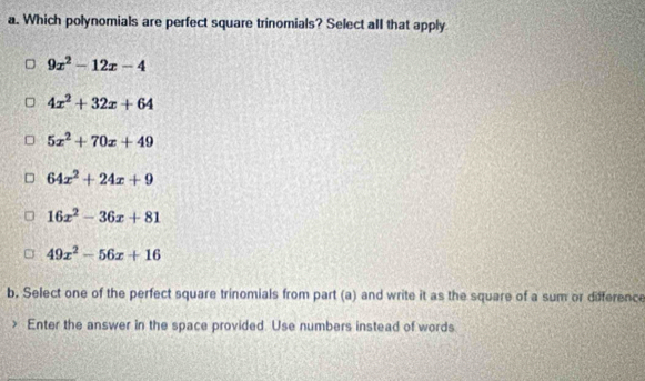 Which polynomials are perfect square trinomials? Select alI that apply
9x^2-12x-4
4x^2+32x+64
5x^2+70x+49
64x^2+24x+9
16x^2-36x+81
49x^2-56x+16
b. Select one of the perfect square trinomials from part (a) and write it as the square of a sum or diference
> Enter the answer in the space provided. Use numbers instead of words