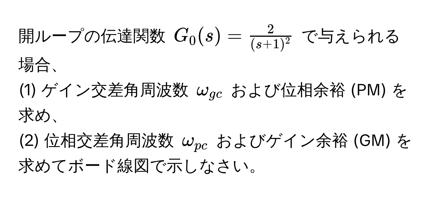 開ループの伝達関数 ( G_0(s) =  2/(s+1)^2  ) で与えられる場合、  
(1) ゲイン交差角周波数 ( omega_gc ) および位相余裕 (PM) を求め、  
(2) 位相交差角周波数 ( omega_pc ) およびゲイン余裕 (GM) を求めてボード線図で示しなさい。