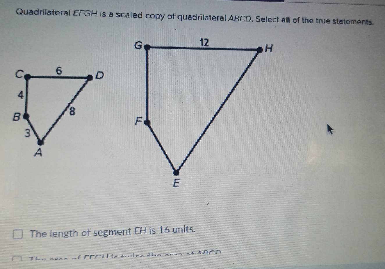 Quadrilateral EFGH is a scaled copy of quadrilateral ABCD. Select all of the true statements. 
The length of segment EH is 16 units. 
Us ticn the aree of ADCD