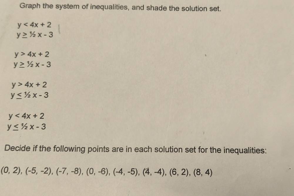 Graph the system of inequalities, and shade the solution set.
y<4x+2
y≥ 1/2x-3
y>4x+2
y≥ 1/2x-3
y>4x+2
y≤ 1/2x-3
y<4x+2
y≤ 1/2x-3
Decide if the following points are in each solution set for the inequalities:
(0,2), (-5,-2), (-7,-8), (0,-6), (-4,-5), (4,-4), (6,2), (8,4)