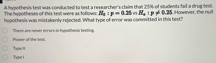 A hypothesis test was conducted to test a researcher's claim that 25% of students fail a drug test.
The hypotheses of this test were as follows: H_0:p=0.25 vS H_a:p!= 0.25. However, the null
hypothesis was mistakenly rejected. What type of error was committed in this test?
There are never errors in hypothesis testing.
Power of the test.
Type II
Type I