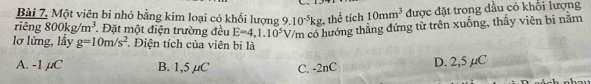 Bài 7, Một viên bỉ nhỏ bằng kim loại có khối lượng 9.10^(-5)kg , thể tích 10mm^3 được đặt trong dầu có khổi lượng
riêng 800kg/m^3 * Đặt một điện trường đều E=4,1.10^5V/m có hướng thẳng đứng từ trên xuống, thấy viên bi nằm
lơ lửng, lấy g=10m/s^2. Điện tích của viên bi là
A. -1 μC B. 1,5 µC C. -2nC D. 2,5 µC