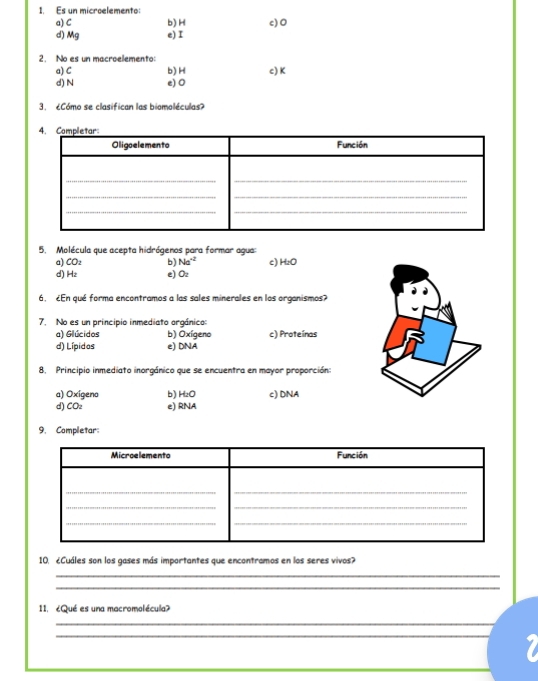 Es un microelemento: c) 0
a) C b) H
d) Mg e) I
2. No es un macroelemento:
a) C b) H c) K
d) N e) 0
3. Cómo se clasifican las biomoléculas
5. Molécula que acepta hidrógenos para formar agua:
a) COz b) Na^(-2)
d) Hz e) Oz c) H₂O
6. ¿En qué forma encontramos a las sales minerales en los organismos?
7. No es un principio inmediato orgánico
a) Glúcidos b) Oxígeno c) Proteínas
d) Lípidos e) DNA
8, Principio inmediato inorgánico que se encuentra en mayor proporción:
a) Oxígeno b) HzO c) DNA
d) COz e) RNA
9. Completar:
10. ¿Cuáles son los gases más importantes que encontramos en los seres vivos?
_
_
11. ¿Qué es una macromolécula?
_
_
_