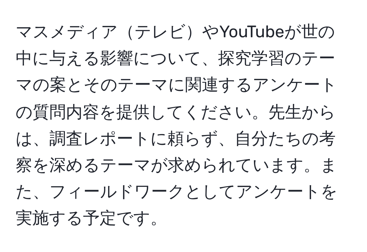 マスメディアテレビやYouTubeが世の中に与える影響について、探究学習のテーマの案とそのテーマに関連するアンケートの質問内容を提供してください。先生からは、調査レポートに頼らず、自分たちの考察を深めるテーマが求められています。また、フィールドワークとしてアンケートを実施する予定です。