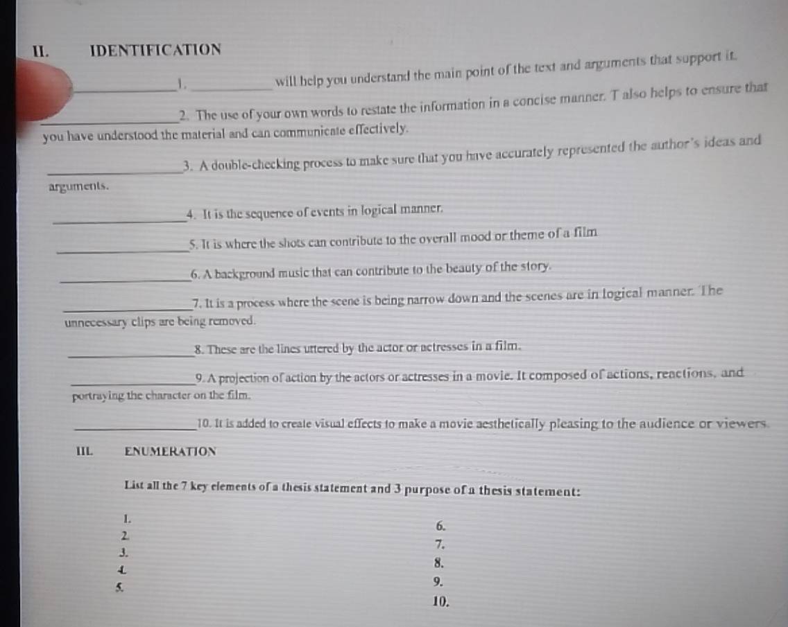 IDENTIFICATION 
_1._ 
will help you understand the main point of the text and arguments that support it. 
_2. The use of your own words to restate the information in a concise manner. T also helps to ensure that 
you have understood the material and can communicate effectively. 
_3. A double-checking process to make sure that you have accurately represented the author’s ideas and 
arguments. 
_ 
4. It is the sequence of events in logical manner. 
_ 
5. It is where the shots can contribute to the overall mood or theme of a film 
_ 
6. A background music that can contribute to the beauty of the story. 
_7. It is a process where the scene is being narrow down and the scenes are in logical manner. The 
unnecessary clips are being removed. 
_ 
8. These are the lines uttered by the actor or actresses in a film. 
_9. A projection of action by the actors or actresses in a movie. It composed of actions, reactions, and 
portraying the character on the film. 
_10. It is added to create visual effects to make a movie aesthetically pleasing to the audience or viewers 
IIL ENUMERATION 
List all the 7 key elements of a thesis statement and 3 purpose of a thesis statement: 
L 
6. 
2 
7. 
3. 
4 
8. 
5. 
9. 
10.