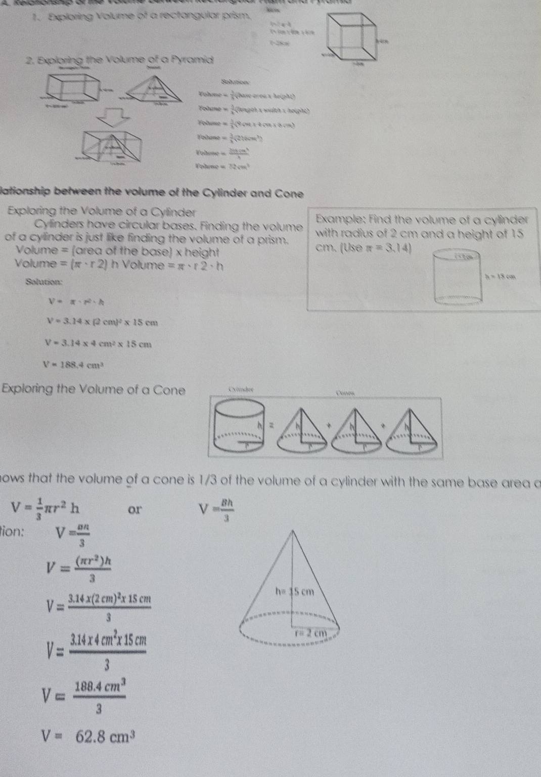 Exploring Volume of a rectangular prism.
ln 2x-3

sqrt(xy)
2, Exploring the Volume of a Pyramid
Solution:

w= 3/5 (2asverce* M(g)
Tohane = 3/4 (agehxhxmolbh)* h(avg)
Fohame = 1/2 (9cot x+6mx+n)
Volumo = 3/4 (216ounk^3)
Vohone =  36cm^3/3 
=ohene = 2(2sqrt(m))^3
lationship between the volume of the Cylinder and Cone
Exploring the Volume of a Cylinder
Example: Find the volume of a cylinder
Cylinders have circular bases. Finding the volume with radius of 2 cm and a height of 15
of a cylinder is just like finding the volume of a prism. cm. (Use π =3.14)
Volume = (area of the base) x height 
Volume =(π · r2)h Volume =π · r2· h
Salution:
V=π · π · h
V=3.14* (2cm)^2* 15cm
V=3.14* 4cm^2* 15cm
V=188.4cm^3
Exploring the Volume of a Cone Cones
+ *
nows that the volume of a cone is 1/3 of the volume of a cylinder with the same base area a
V= 1/3 π r^2h or V= 8h/3 
tion: V= nn/3 
V= (π r^2)h/3 
V=frac 3.14* (2cm)^2* 15cm3
V= (3.14* 4cm^2* 15cm)/3 
V= (188.4cm^3)/3 
V=62.8cm^3