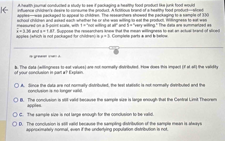 A health journal conducted a study to see if packaging a healthy food product like junk food would
influence children's desire to consume the product. A fictitious brand of a healthy food product—sliced
apples—was packaged to appeal to children. The researchers showed the packaging to a sample of 330
school children and asked each whether he or she was willing to eat the product. Willingness to eat was
measured on a 5 -point scale, with 1= "not willing at all" and 5= "very willing." The data are summarized as
overline x=3.36 and s=1.87. Suppose the researchers knew that the mean willingness to eat an actual brand of sliced
apples (which is not packaged for children) is mu =3. Complete parts a and b below.
is greater than 3.
b. The data (willingness to eat values) are not normally distributed. How does this impact (if at all) the validity
of your conclusion in part a? Explain.
A. Since the data are not normally distributed, the test statistic is not normally distributed and the
conclusion is no longer valid.
B. The conclusion is still valid because the sample size is large enough that the Central Limit Theorem
applies.
C. The sample size is not large enough for the conclusion to be valid.
D. The conclusion is still valid because the sampling distribution of the sample mean is always
approximately normal, even if the underlying population distribution is not.
