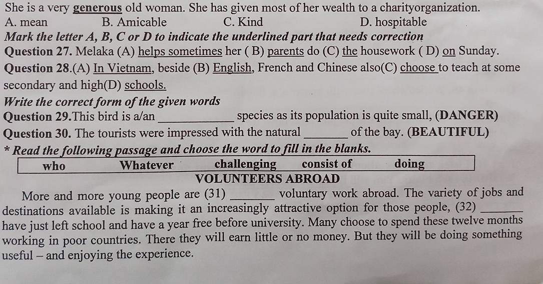 She is a very generous old woman. She has given most of her wealth to a charityorganization.
A. mean B. Amicable C. Kind D. hospitable
Mark the letter A, B, C or D to indicate the underlined part that needs correction
Question 27. Melaka (A) helps sometimes her ( B) parents do (C) the housework ( D) on Sunday.
Question 28.(A) In Vietnam, beside (B) English, French and Chinese also(C) choose to teach at some
secondary and high(D) schools.
Write the correct form of the given words
Question 29.This bird is a/an _species as its population is quite small, (DANGER)
Question 30. The tourists were impressed with the natural _of the bay. (BEAUTIFUL)
* Read the following passage and choose the word to fill in the blanks.
who Whatever challenging consist of doing
VOLUNTEERS ABROAD
More and more young people are (31) _voluntary work abroad. The variety of jobs and
destinations available is making it an increasingly attractive option for those people, (32)_
have just left school and have a year free before university. Many choose to spend these twelve months
working in poor countries. There they will earn little or no money. But they will be doing something
useful - and enjoying the experience.