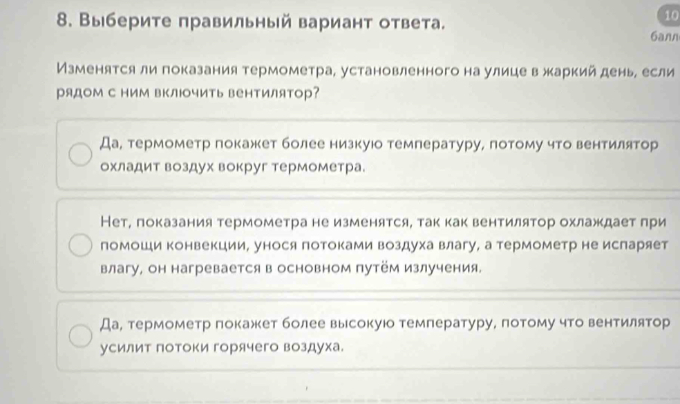 10
8. Выберите правильный вариант ответа. 6ann
Изменятся ли показания термометра, установленного на улице в жаркий день, если
рядоМ с Ιим вΚлючить вентилятор?
Да, термометр покажет более низкуюо температуру, потому что вентилятор
охладит воздух вокруг термометра.
Нет, показания термометра не изменятся, так как вентилятор охлаждаетδπри
помоши конвекции, унося потоками воздуха влагу, а термометр не испаряет
влагу, он нагревается в основном путём излучения,
Да, термометр πокажет более высокуюо температуру, потому что вентилятор
усилит Πотоки горячего воздуха.