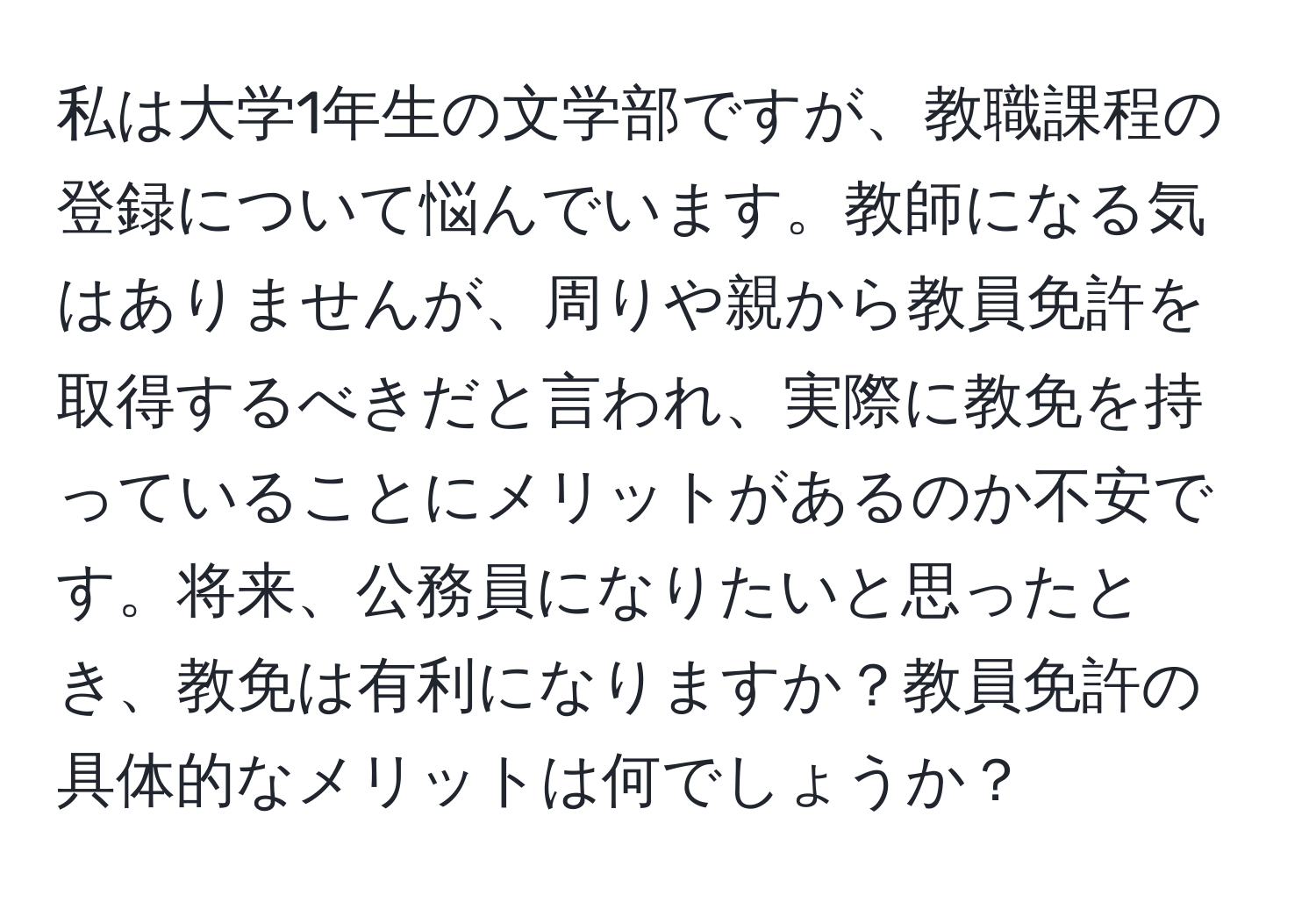 私は大学1年生の文学部ですが、教職課程の登録について悩んでいます。教師になる気はありませんが、周りや親から教員免許を取得するべきだと言われ、実際に教免を持っていることにメリットがあるのか不安です。将来、公務員になりたいと思ったとき、教免は有利になりますか？教員免許の具体的なメリットは何でしょうか？