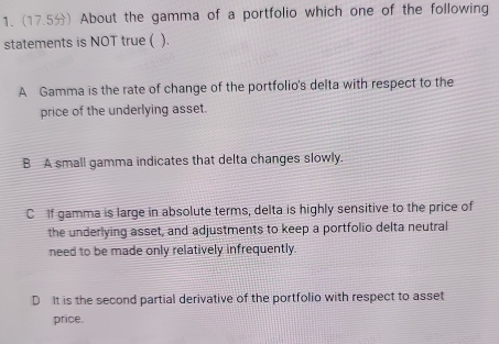 (17.5) About the gamma of a portfolio which one of the following
statements is NOT true ( ( ).
A Gamma is the rate of change of the portfolio's delta with respect to the
price of the underlying asset.
B A small gamma indicates that delta changes slowly.
C If gamma is large in absolute terms, delta is highly sensitive to the price of
the underlying asset, and adjustments to keep a portfolio delta neutral
need to be made only relatively infrequently.
D It is the second partial derivative of the portfolio with respect to asset
price.