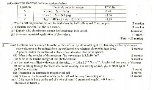 Consider the electrode potential systems below
(i) Write a cell diagram for the cell formed when the half-cells A and C are coupled (2 marks)
(ii) Calculate the e.m.f. of the cell formed, (3 marks)
(iii) Explain why chlorine gas cannot be stored in an iron vessel. (2 marks)
(iv) State one industrial application of electrolysis. (1 mark) marks)
(Total =20
11. a) (i) Electrons can be emitted from the surface of zine by ultraviolet light. Explain why visible light cannot
cause electrons to be emitted from the surface of zine whereas ultraviolet light does? (2 marks)
A photon strikes the surface of a block of metal and an electron is ejected
(ii) What is the velocity of this electron if its wavelength is 8.7* 10^(-11)m a (2 marks)
(iii) What is the kinetic energy of this photoelectron? (2 marks)
b) A water tank was filled with water of viscosity, mu =1.0* 10^(-3)Nsm^(-2). A spherical iron metal of diameter
60 mm is falling through the water at terminal velocity. The density of iron, rho _w=7860kgm^(-1).
(i) Define viscosity (1 mark)
(ii) Determine the upthrust on the spherical ball (2 marks)
(iii) Determine the terminal velocity on the ball and the drag force acting on it (3 marks)
c) A 10 kg mass is hung on the end of a wire of mass 10 grams and length L=0.5m , as
illustrated in figure 3.