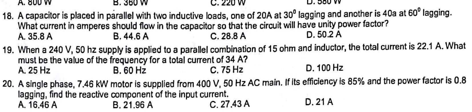 A. 800 W B. 360 W C. 220 W D. 580 W
18. A capacitor is placed in parallel with two inductive loads, one of 20A at 30° lagging and another is 40a at 60° lagging.
What current in amperes should flow in the capacitor so that the circuit will have unity power factor?
A. 35.8 A B. 44.6 A C. 28.8 A D. 50.2 A
19. When a 240 V, 50 hz supply is applied to a parallel combination of 15 ohm and inductor, the total current is 22.1 A. What
must be the value of the frequency for a total current of 34 A?
A. 25 Hz B. 60 Hz C. 75 Hz D. 100 Hz
20. A single phase, 7.46 kW motor is supplied from 400 V, 50 Hz AC main. If its efficiency is 85% and the power factor is 0.8
lagging, find the reactive component of the input current.
A. 16.46 A B. 21.96 A C. 27.43 A
D. 21 A