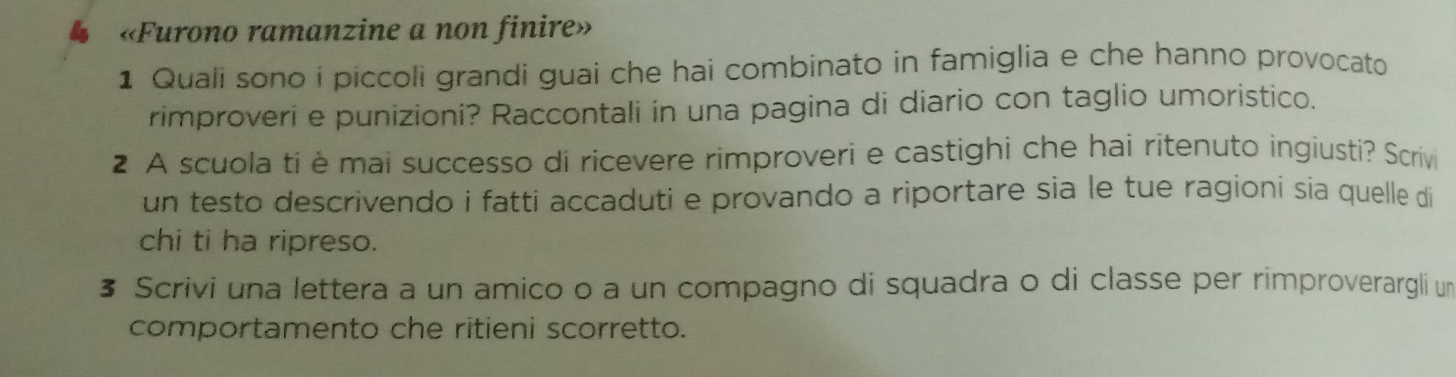 «Furono ramanzine a non finire» 
1 Quali sono i piccoli grandi guai che hai combinato in famiglia e che hanno provocato 
rimproveri e punizioni? Raccontali in una pagina di diario con taglio umoristico. 
2 A scuola ti è mai successo di ricevere rimproveri e castighi che hai ritenuto ingiusti? Scrivi 
un testo descrivendo i fatti accaduti e provando a riportare sia le tue ragioni sia quelle di 
chi ti ha ripreso. 
§ Scrivi una lettera a un amico o a un compagno di squadra o di classe per rimproverargli unm 
comportamento che ritieni scorretto.