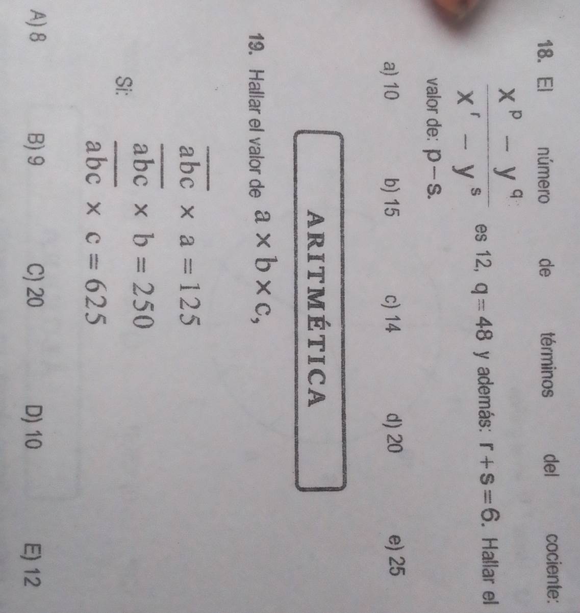 El número de términos del cociente:
 (x^p-y^q)/x^r-y^s  es 12, q=48 y además: r+s=6. Hallar el
valor de: p-s.
a) 10 b) 15 c) 14 d) 20 e) 25
ARITMÉTICA
19. Hallar el valor de a* b* c,
overline abc* a=125
overline abc* b=250
Si:
overline abc* c=625
A) 8 B) 9 C) 20 D) 10 E) 12