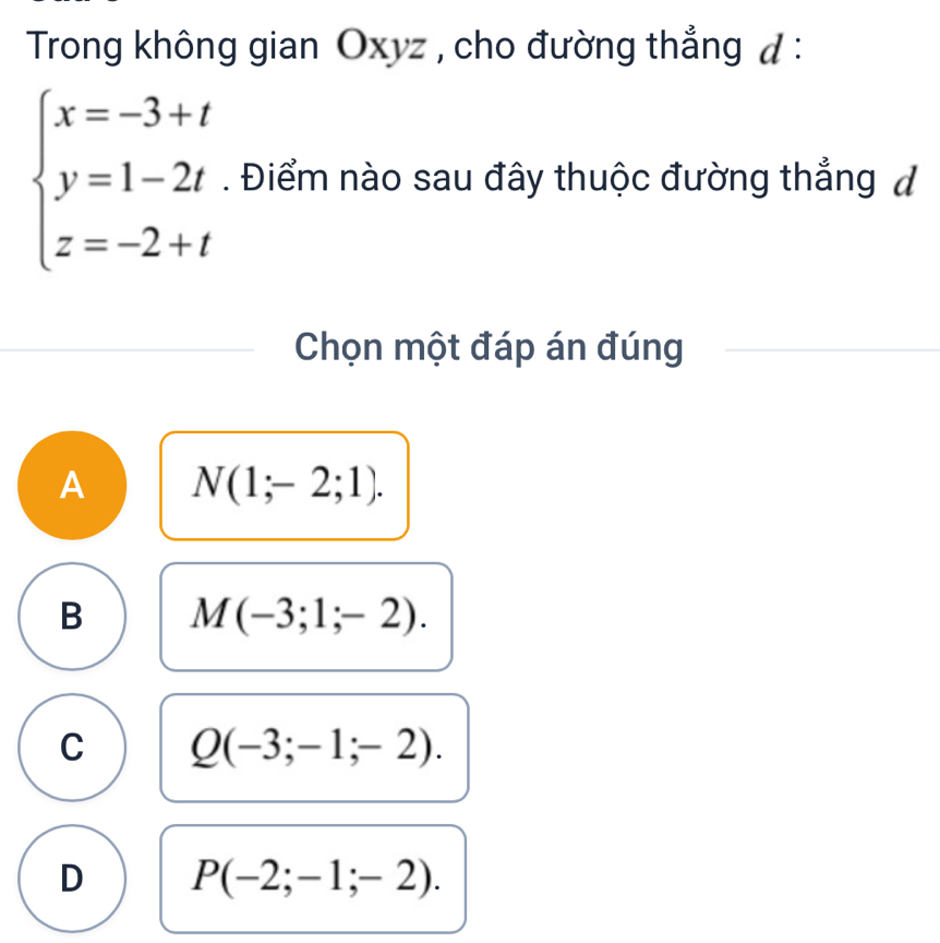 Trong không gian Oxyz , cho đường thắng đ :
beginarrayl x=-3+t y=1-2t z=-2+tendarray.. Điểm nào sau đây thuộc đường thẳng đ
Chọn một đáp án đúng
A N(1;-2;1).
B M(-3;1;-2).
C Q(-3;-1;-2).
D P(-2;-1;-2).