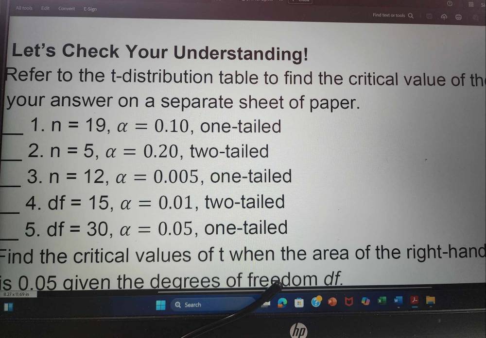 All tools Convert E-Sign Find text or tools 
Let's Check Your Understanding! 
Refer to the t-distribution table to find the critical value of th 
your answer on a separate sheet of paper. 
_1. n=19, alpha =0.10 , one-tailed 
_2. n=5, alpha =0.20 , two-tailed 
_3. n=12, alpha =0.005 , one-tailed 
_4. df=15, alpha =0.01 , two-tailed 
_5. df=30, alpha =0.05 , one-tailed 
Find the critical values of t when the area of the right-hand 
is 0.05 given the degrees of freedom df. 
127 × 11 69 ir 
Search