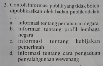 Contoh informasi publik yang tidak boleh
dipublikasikan oleh badan publik adalah
a. informasi tentang pertahanan negara
b. informasi tentang profil lembaga
negara
c. informasi tentang kebijakan
pemerintah
d. informasi tentang cara pengaduan
penyalahgunaan wewenang