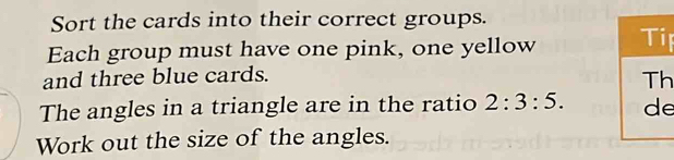 Sort the cards into their correct groups. 
Each group must have one pink, one yellow p 
and three blue cards. 
h 
The angles in a triangle are in the ratio 2:3:5. e 
Work out the size of the angles.