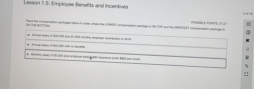 Lesson 1.5: Employee Benefits and Incentives 4 of 19 
POSSIBLE POINTS: 27.27 
ON THE BOTTOM. Place the compensation packages below in order, where the LOWEST compensation package is ON TOP and the GREATEST compensation package is 
Annual salary of $35,000 plus $1,000 monthly employer contribution to 401K
Annual salary of $40,000 with no benefits 
Monthly salary of $3,000 plus employer-paid health insurance worth $800 per month