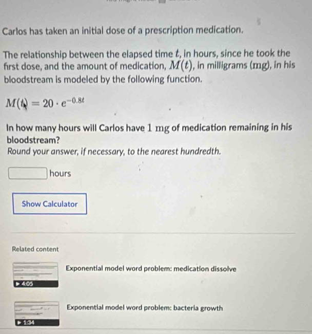 Carlos has taken an initial dose of a prescription medication. 
The relationship between the elapsed time t, in hours, since he took the 
first dose, and the amount of medication, M(t) , in milligrams (mg), in his 
bloodstream is modeled by the following function.
M(t)=20· e^(-0.8t)
In how many hours will Carlos have 1 mg of medication remaining in his 
bloodstream? 
Round your answer, if necessary, to the nearest hundredth.
hours
Show Calculator 
Related content 
Exponential model word problem: medication dissolve 
> 4:05
Exponential model word problem: bacteria growth
1:34