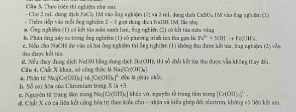 Thực hiện thí nghiệm như sau:
- Cho 2 mL dung dịch FeCl₃ 1M vào ống nghiệm (1) và 2 mL dung dịch CuSO₄ 1M vào ống nghiệm (2)
- Thêm tiếp vào mỗi ống nghiệm 2 - 3 giọt dung dịch NaOH 1M, lắc nhẹ.
a. Ông nghiệm (1) có kết tủa màu xanh lam, ống nghiện (2) có kết tùa màu vàng.
b. Phản ứng xảy ra trong ống nghiệm (1) có phương trình ion thu gọn là: Fe^(3+)+3OH^-to Fe(OH)_3. 
c. Nếu cho NaOH dư vào cả hai ống nghiệm thì ống nghiệm (1) không thu được kết tủa, ổng nghiệm (2) vẫn
thu được kết tủa.
d. Nếu thay đung dịch NaOH bằng dung dịch Ba(OH)_2 thì số chất kết tủa thu được vẫn không thay đổi.
Câu 4. Chất X khan, có công thức là N a_3[Cr(OH)_6]. 
a. Phân tử Na_3[Cr(OH)_6] và [Cr(OH)_6]^3- đều là phức chất,
b. Số oxi hóa của Chromium trong X là +3.
c. Nguyên tử trung tâm trong Nay [Cr(OH)_6] khác với nguyên tố trung tâm trong [Cr(OH)_6]^3-.
d. Chất X có cả liên kết cộng hóa trị theo kiểu cho - nhận và kiểu ghép đôi electron, không có liên kết ion.