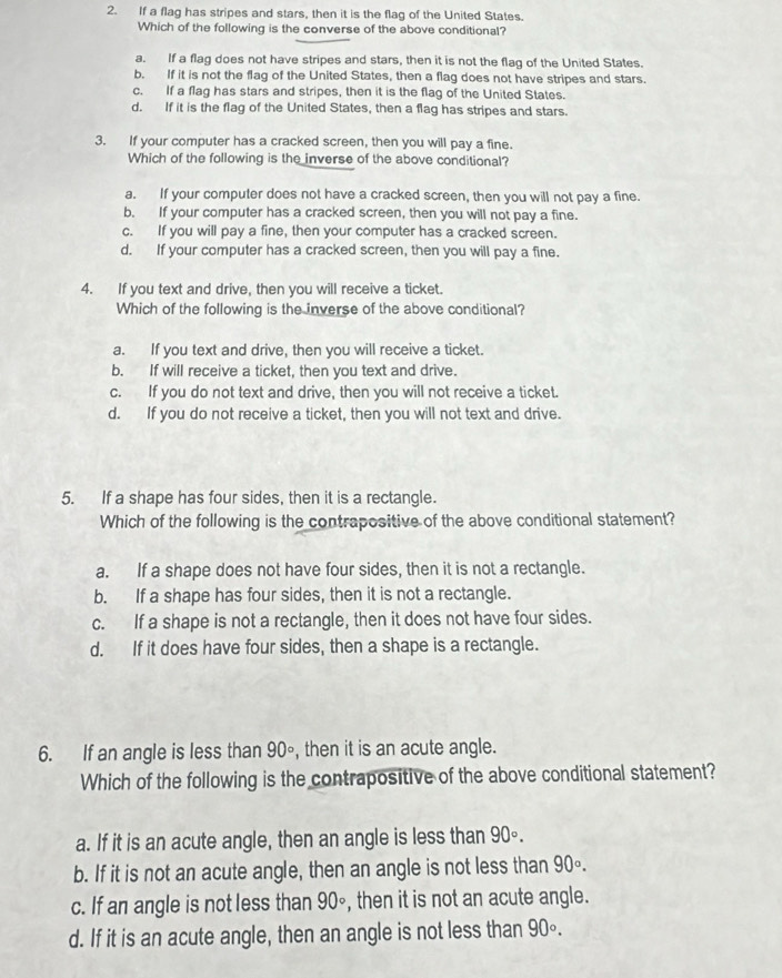 If a flag has stripes and stars, then it is the flag of the United States.
Which of the following is the converse of the above conditional?
a. If a flag does not have stripes and stars, then it is not the flaq of the United States.
b. If it is not the flag of the United States, then a flag does not have stripes and stars.
c. If a flag has stars and stripes, then it is the flag of the United States.
d. If it is the flag of the United States, then a flag has stripes and stars.
3. If your computer has a cracked screen, then you will pay a fine.
Which of the following is the inverse of the above conditional?
a. If your computer does not have a cracked screen, then you will not pay a fine.
b. If your computer has a cracked screen, then you will not pay a fine.
c. If you will pay a fine, then your computer has a cracked screen.
d. If your computer has a cracked screen, then you will pay a fine.
4. If you text and drive, then you will receive a ticket.
Which of the following is the inverse of the above conditional?
a. If you text and drive, then you will receive a ticket.
b. If will receive a ticket, then you text and drive.
c. If you do not text and drive, then you will not receive a ticket.
d. If you do not receive a ticket, then you will not text and drive.
5. If a shape has four sides, then it is a rectangle.
Which of the following is the contrapositive of the above conditional statement?
a. If a shape does not have four sides, then it is not a rectangle.
b. If a shape has four sides, then it is not a rectangle.
c. If a shape is not a rectangle, then it does not have four sides.
d. If it does have four sides, then a shape is a rectangle.
6. If an angle is less than 90° , then it is an acute angle.
Which of the following is the contrapositive of the above conditional statement?
a. If it is an acute angle, then an angle is less than 90°.
b. If it is not an acute angle, then an angle is not less than 90°
c. If an angle is not less than 90° , then it is not an acute angle.
d. If it is an acute angle, then an angle is not less than 90°.