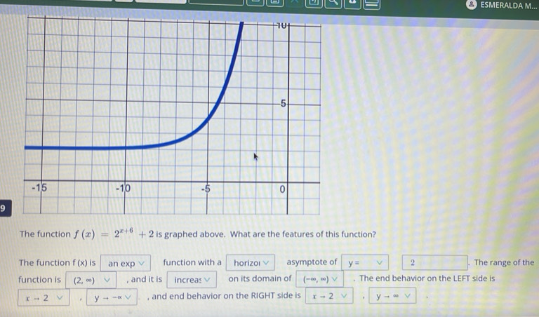 ESMERALDA M... 
9 
The function f(x)=2^(x+6)+2 is graphed above. What are the features of this function? 
The function f(x) is an exp function with a horizoi asymptote of y= 2. The range of the 
function is (2,∈fty ) , and it is increas on its domain of (-∈fty ,∈fty )vee. The end behavior on the LEFT side is
xto 2. yto -alpha vee , and end behavior on the RIGHT side is xto 2. yto ∈fty vee