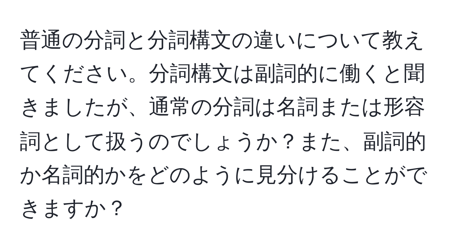 普通の分詞と分詞構文の違いについて教えてください。分詞構文は副詞的に働くと聞きましたが、通常の分詞は名詞または形容詞として扱うのでしょうか？また、副詞的か名詞的かをどのように見分けることができますか？