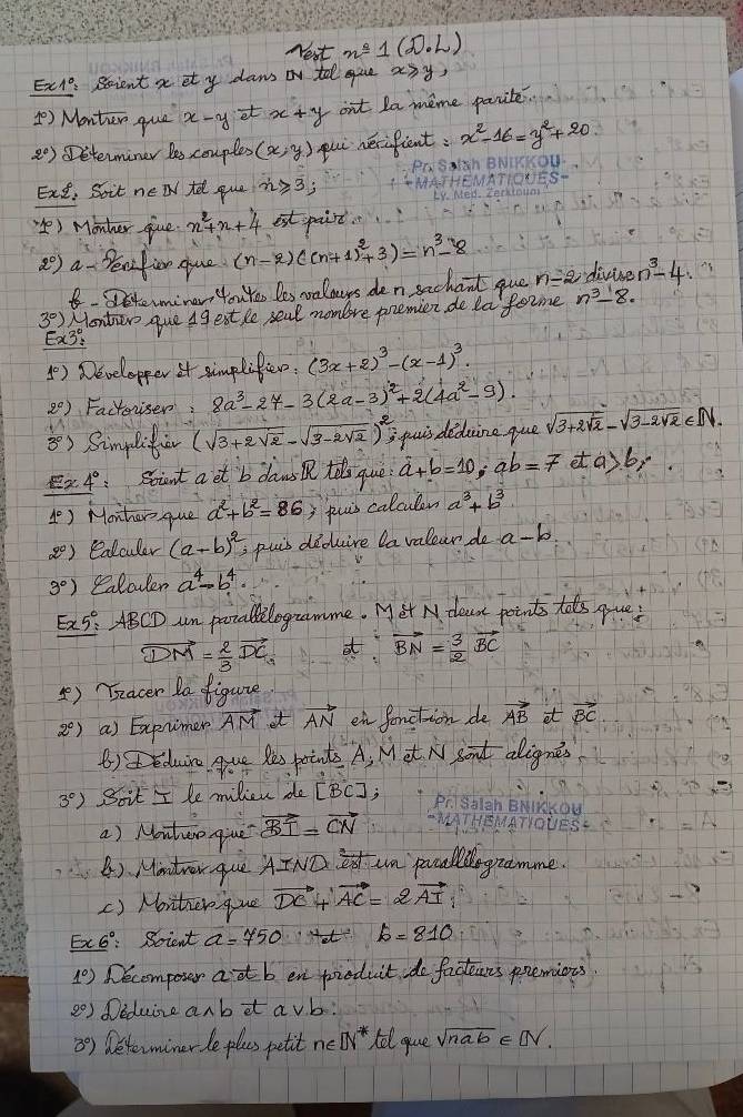 Nest n=1(D· L)
Ex1: Scient a et y daws or tel ue a3y,
() Manter que x-yvector el x+y ont la meme parite.
2°) DDeterminer les couples (x,y) pui nerifient: x^2-16=y^2+20
Ext, Soit new tel que n≥slant 3;
`) Monher give x^2+x+4 est paint.
2°) a Peafior cue (n-2)((n+1)^2+3)=n^3-8 n-2 divine n^3-4
8.Dsteminer, YouYes les velauys den sechaol que
3^0) Montew que A9 ext le seal mombre poemien de laforme n^3-8.
E x3°=
() Developper it simplifier. (3x+2)^3-(x-1)^3.
2^0) Factoriser: 8a^3-27-3(2a-3)^2+2(4a^2-9).
M
3°) Simplifi (sqrt(3+2sqrt 2)-sqrt(3-2sqrt 2))^2, puis didcine que sqrt(3+2sqrt 2)-sqrt(3-2sqrt 2)∈ N.
Ex4° soint aet b daws tsque hat a+dot b=10;ab=7 et a>6 or
1°) Monher que a^2+b^2=86; puis calculen a^3+b^3
20) ealculer (a-b)^2 puis diduire la valear do a-b
3°) Calcler a^4-b^4.
E2 5° ABCD un potalilogramme. Met N deat points tols gue!
vector DM= 2/3 vector DC a vector BN= 3/2 vector BC
⑤) Teacer Ia figure
2^c) a) Exprimer vector AM it vector AN en fonction de vector AB at vector BC
() eduiro gue Res points A, M et N sort alignes
3°) Soit I le milien de [BC];
a) Noutuo giue vector BI=vector CN
B). Mintrer que AIND  3/63  an puallogramme.
() Monther que vector DC vector AC=2vector AI
F x6° Soient a=750 b=810
1°) Decompour adt b en pieduit do facteins premions
2^0) Deduise anb it a vb:
3°) Determiner le plas petit n∈ [N^*) tel que sqrt(nab)∈ [N.