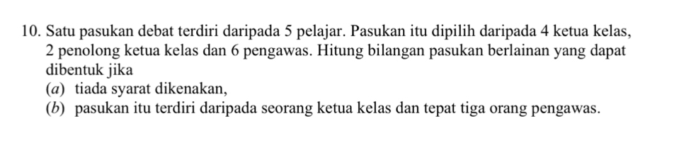 Satu pasukan debat terdiri daripada 5 pelajar. Pasukan itu dipilih daripada 4 ketua kelas,
2 penolong ketua kelas dan 6 pengawas. Hitung bilangan pasukan berlainan yang dapat 
dibentuk jika 
(@) tiada syarat dikenakan, 
(b) pasukan itu terdiri daripada seorang ketua kelas dan tepat tiga orang pengawas.