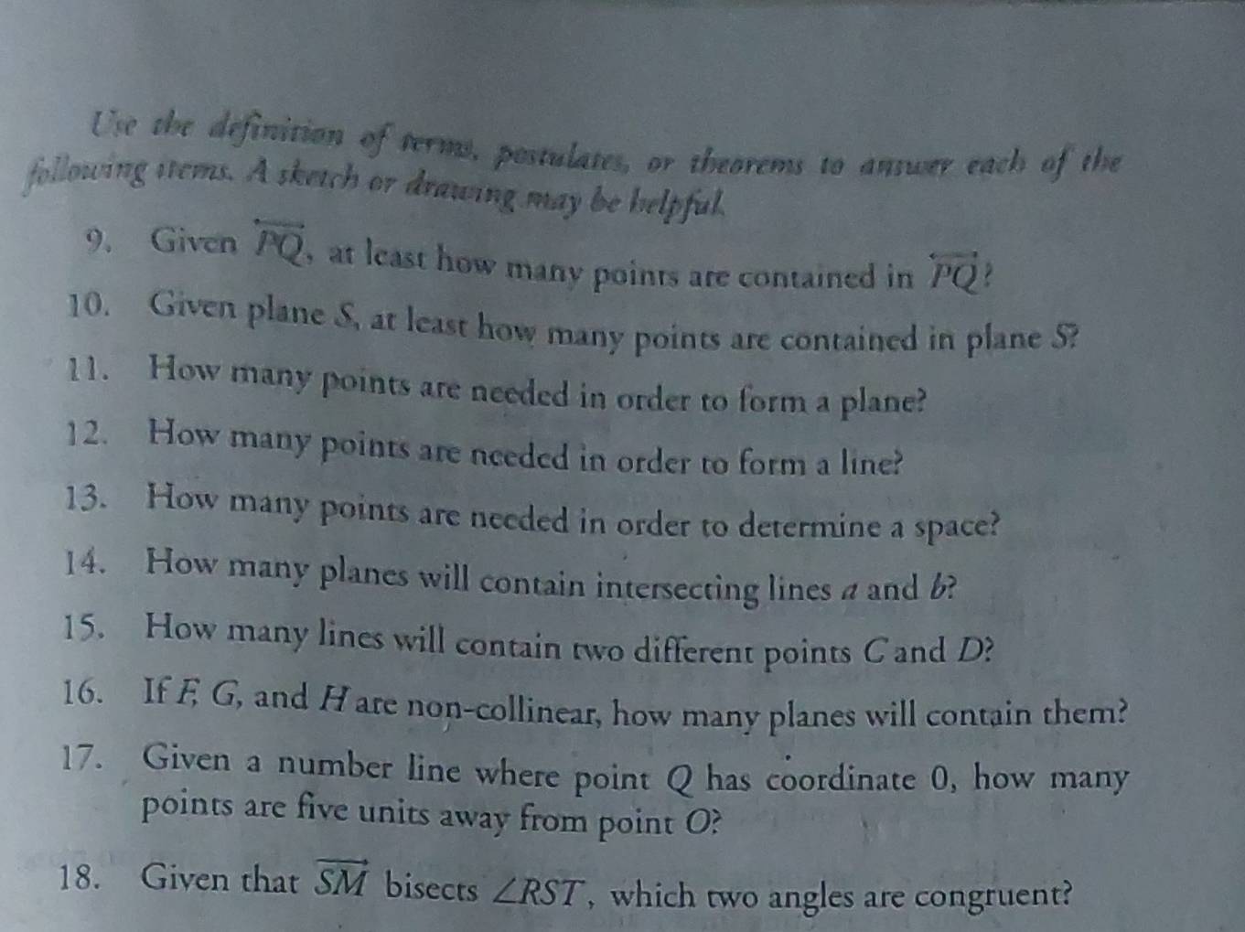 Use the definition of terms, postulates, or theorems to answer each of the 
following sems. A sketch or drawing may be helpful. 
9. Given overleftrightarrow PQ , at least how many points are contained in overleftrightarrow PQ
10. Given plane S, at least how many points are contained in plane S? 
11. How many points are needed in order to form a plane? 
12. How many points are needed in order to form a line? 
13. How many points are needed in order to determine a space? 
14. How many planes will contain intersecting lines aand 6? 
15. How many lines will contain two different points Cand D? 
16. If E G, and H are non-collinear, how many planes will contain them? 
17. Given a number line where point Q has coordinate 0, how many 
points are five units away from point O? 
18. Given that vector SM bisects ∠ RST , which two angles are congruent?