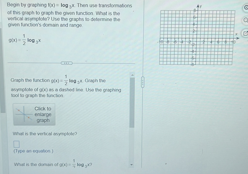 Begin by graphing f(x)=log _3x. Then use transformations 
of this graph to graph the given function. What is the 
vertical asymptote? Use the graphs to determine the 
given function's domain and range.
g(x)= 1/2 log _3x
Graph the function g(x)= 1/2 log _3x. Graph the 
asymptote of g(x) as a dashed line. Use the graphing 
tool to graph the function. 
Click to 
enlarge 
graph 
What is the vertical asymptote? 
(Type an equation.) 
What is the domain of g(x)= 1/2 log _3x