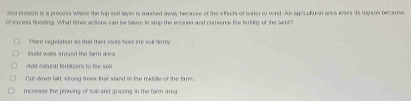 Soil erosion is a process where the top soil layer is washed away because of the effects of water or wind. An agricultural area loses its topsoil because
of excess flooding. What three actions can be taken to stop the erosion and conserve the fertility of the land?
Plant vegetation so that their roots hold the soil firmly
Build walls around the farm area.
Add natural fertilizers to the soil
Cut down tall, strong trees that stand in the middle of the farm
Increase the plowing of soil and grazing in the farm area.