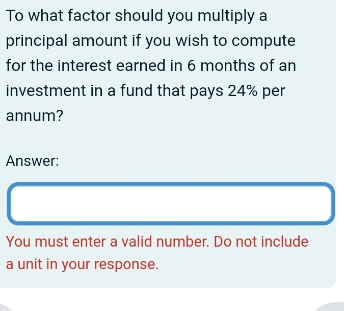 To what factor should you multiply a 
principal amount if you wish to compute 
for the interest earned in 6 months of an 
investment in a fund that pays 24% per 
annum? 
Answer: 
You must enter a valid number. Do not include 
a unit in your response.